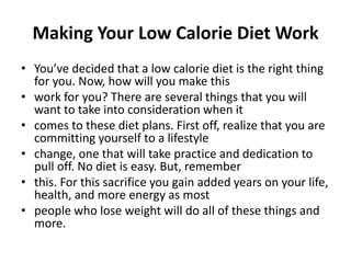 Making Your Low Calorie Diet Work You’ve decided that a low calorie diet is the right thing for you. Now, how will you make this work for you? There are several things that you will want to take into consideration when it comes to these diet plans. First off, realize that you are committing yourself to a lifestyle change, one that will take practice and dedication to pull off. No diet is easy. But, remember this. For this sacrifice you gain added years on your life, health, and more energy as most people who lose weight will do all of these things and more. 