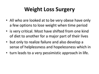 Weight Loss Surgery All who are looked at to be very obese have only a few options to lose weight when time period is very critical. Most have shifted from one kind of diet to another for a major part of their lives but only to realize failure and also develop a sense of helplessness and hopelessness which in turn leads to a very pessimistic approach in life. 
