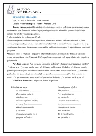 BIBLIOTECA
             CEIP. VALLE – INCLÁN

        DINOSAURIO BELISARIO
        Pepe Cáccamo / Carles Arbat. Edit Kalandraka.
        Lectura recomendada para Infantil e Primeiro Ciclo
        Resumo e comentarios: O tema deste libro trata sobre como os violentos e abusóns poden asustar
a moita xente pero finalmente acaban sós porque ninguén os quere. Outra idea presente é que hai que
xuntarse par apoder vencer aos poderosos.
É unha historia escrita en forma versificada.
Belisario era grande, usaba uniforme e gustáballe mandar, tiña moi mal carácter e portábase de forma
violenta, sempre estaba guerreando e era o terror de todos. Todo o mundo lle fuxía e ninguén quería xogar
con el a nada. Como non tiña con quen xogar decidíu prohibir todos os xogos. E seguíu facendo todo o mal
que puido.
Ata que os nenos se rebelaron e empezaron a berrar todos xuntos. Como por arte de maxia, Belisario
perdeu o seu uniforme e quedou espido. Entón agochouse nun armario e alí segue, el só sen ter ninguén en
quen mandar.
        Para falar na clase: Para que usaba Belisario o uniforme? ¿Que quere dicir que era un mandón?
¿Portábase ben? ¿Con quen andaba á guerra? ¿Cal era o problema que tiña Belisario? ¿Por que ninguén
quería xogar con el? ¿Que fixo entón? Belisario era un abusón e fixo moitos cousas malas, ¿Recordades
que lles fixo aos paxaros?, ¿E aos peixes,? ¿E aos gatos? ................................ ¿Que fixeron entón os
nenos? ¿Por que se xuntaron tantos nenos? ¿Como acabou Belisario? ¿Por que non sae do armario?
        Proposta de actividade: Completar e escribir os pareados:


     Belisario era o terror                                              E aquel que non obedeza
             de todo o mundo ........................                    pode perder a ..........................
             Pero acabou solitario                                       Pero a esta situación
             agochado nun ............................                   hai que darlle ........................
             Belisario é grande, enorme,                                 Os nenos, máis dun millón,
             e sempre leva ..............................                van en .....................................
             Gústalle moito mandar                                       E mandan a Belisario
             e con todos ..................................              para dentro dun .......................
             Ninguén quere estar con el                                  Alí vive dende entón,
             porque é malvado e ......................                   por guerreiro e ................................
 