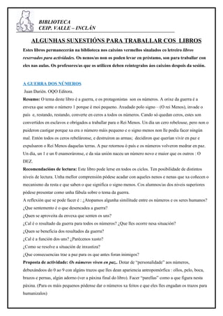 BIBLIOTECA
        CEIP. VALLE – INCLÁN

    ALGUNHAS SUXESTIÓNS PARA TRABALLAR COS LIBROS
Estes libros permanecerán na biblioteca nos caixóns vermellos sinalados co letreiro libros
reservados para actividades. Os nenos/as non os poden levar en préstamo, son para traballar con
eles nas aulas. Os profesores/as que os utilicen deben reintegralos áos caixóns despois da sesión.



A GUERRA DOS NÚMEROS
Juan Darién. OQO Editora.
Resumo: O tema deste libro é a guerra, e os protagonistas son os números. A orixe da guerra é a
envexa que sente o número 1 porque é moi pequeno. Axudado polo signo – (O rei Menos), invade o
país e, restando, restando, converte en ceros a todos os números. Cando só quedan ceros, estes son
convertidos en esclavos e obrigados a traballar para o Rei Menos. Un día un cero rebelouse, pero non o
puideron castigar porque xa era o número máis pequeno e o signo menos non lle podía facer ningún
mal. Entón todos os ceros rebeláronse, e destruiron as armas; decidiron que querían vivir en paz e
expulsaron o Rei Menos daquelas terras. A paz retornou ó país e os números volveron medrar en paz.
Un día, un 1 e un 0 enamoráronse, e da súa unión naceu un número novo e maior que os outros : O
DEZ.
Recomendacións de lectura: Este libro pode lerse en todos os ciclos. Ten posibilidade de distintos
niveis de lectura. Unha mellor comprensión pódese acadar con aqueles nenos e nenas que xa coñecen o
mecanismo da resta e que saben o que significa o signo menos. Cos alumnos/as dos niveis superiores
pódese presentar como unha fábula sobre o tema da guerra.
A reflexión que se pode facer é : ¿Atopamos algunha similitude entre os números e os seres humanos?
¿Que sentemento é o que desencadea a guerra?
¿Quen se aproveita da envexa que senten os uns?
¿Cal é o resultado da guerra para todos os números? ¿Que lles ocorre nesa situación?
¿Quen se beneficia dos resultados da guerra?
¿Cal é a función dos uns? ¿Parécenos xusto?
¿Como se resolve a situación de inxustiza?
¿Que consecuencias trae a paz para os que antes foran inimigos?
Proposta de actividade: Os números viven en paz.. Dotar de “personalidade” aos números,
debuxándoos do 0 ao 9 con algúns trazos que lles dean apariencia antropomórfica : ollos, pelo, boca,
brazos e pernas, algún adorno (ver a páxina final do libro). Facer “parellas” como a que figura nesta
páxina. (Para os máis pequenos pódense dar o números xa feitos e que eles lles engadan os trazos para
humanizalos)
 