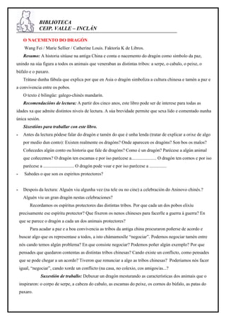 BIBLIOTECA
                CEIP. VALLE – INCLÁN

      O NACEMENTO DO DRAGÓN
      Wang Fei / Marie Sellier / Catherine Louis. Faktoría K de Libros.
      Resumo: A historia sitúase na antiga China e conta o nacemento do dragón como símbolo da paz,
unindo na súa figura a todos os animais que veneraban as distintas tribos: a serpe, o cabalo, o peixe, o
búfalo e o paxaro.
      Trátase dunha fábula que explica por que en Asia o dragón simboliza a cultura chinesa e tamén a paz e
a convivencia entre os pobos.
      O texto é bilingüe: galego-chinés mandarín.
      Recomendacións de lectura: A partir dos cinco anos, este libro pode ser de interese para todas as
idades xa que admite distintos niveis de lectura. A súa brevidade permite que sexa lido e comentado nunha
única sesión.
      Sixestións para traballar con este libro.
-     Antes da lectura pódese falar do dragón e tamén do que é unha lenda (tratar de explicar a orixe de algo
      por medio dun conto): Existen realmente os dragóns? Onde aparecen os dragóns? Son bos os malos?
      Coñecedes algún conto ou historia que fale de dragóns? Como é un dragón? Parécese a algún animal
      que coñecemos? O dragón ten escamas e por iso parécese a...................... O dragón ten cornos e por iso
      parécese a ........................... O dragón pode voar e por iso parécese a ...............
-     Sabedes o que son os espiritos protectores?


-     Despois da lectura: Alguén viu algunha vez (na tele ou no cine) a celebración do Aninovo chinés.?
      Alguén viu un gran dragón nestas celebraciones?
          Recordamos os espíritus protectores das distintas tribos. Por que cada un dos pobos elixíu
    precisamente ese espíritu protector? Que fixeron os nenos chineses para facerlle a guerra á guerra? En
    que se parece o dragón a cada un dos animais protectores?
          Para acadar a paz e a boa convivencia as tribos da antiga china procuraron poñerse de acordo e
    buscar algo que os representase a todos, a isto chámamoslle “negociar”. Podemos negociar tamén entre
    nós cando temos algún problema? En que consiste negociar? Podemos poñer algún exemplo? Por que
    pensades que quedaron contentas as distintas tribos chinesas? Cando existe un conflicto, como pensades
    que se pode chegar a un acordo? Tiveron que renunciar a algo as tribos chinesas? Poderiamos nós facer
    igual, “negociar”, cando xorde un conflicto (na casa, no colexio, cos amigos/as...?
                 Suxestión de traballo: Debuxar un dragón mesturando as características dos animais que o
    inspiraron: o corpo de serpe, a cabeza do cabalo, as escamas do peixe, os cornos do búfalo, as patas do
    paxaro.
 