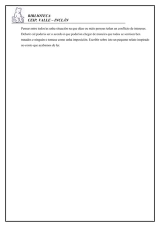 BIBLIOTECA
     CEIP. VALLE – INCLÁN

Pensar entre todos/as unha situación na que dúas ou máis persoas teñan un conflicto de intereses.
Debatir cal podería ser o acordo ó que poderían chegar de maneira que todos se sentisen ben
tratados e ninguén o tomase como unha imposición. Escribir sobre isto un pequeno relato inspirado
no conto que acabamos de ler.
 