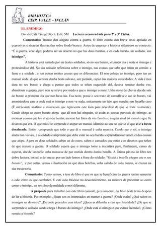 BIBLIOTECA
             CEIP. VALLE – INCLÁN

       EL ENEMIGO
       Davide Cali / Serge Bloch. Edit. SM     Lectura recomendada para 2º e 3º Ciclos.
         Comentario: Trátase dun alegato contra a guerra. O libro consta dun breve texto apoiado en
expresivas e sinxelas ilustracións sobre fondo branco. Antes de empezar a historia sitúasenos no contexto:
“É a guerra, vese algo; podería ser un deserto no que hai dous buratos, e en cada burato, un soldado, son
inimigos”.
          A historia está narrada por un destes soldados, só no seu burato, vixiando día e noite ó inimigo e
protexéndose del. Na súa soidade reflexiona sobre o inimigo, nas cousas que sabe que teñen en común: a
fame e a soidade , e nas outras moitas cousas que os diferencian. El non coñece ao inimigo, pero ten un
manual onde di que se trata dunha besta salvaxe, sen piedade, capaz das maiores atrocidades. A vida é moi
dura no seu burato e chega a pensar que todos se teñen esquecido del, desexa rematar dunha vez,
abandonar a guerra, pero non se atreve por medo a que o inimigo o mate. Unha noite de chuvia decide saír
do burato o primeiro día que non haxa lúa. Esa noite, ponse o seu traxe de camuflaxe e sae do burato, vai
arrastrándose cara a onde está o inimigo e non ve nada, unicamente un león que marcha sen facerlle caso
(É interesante analizar a ilustración que representa este león para descubrir de que se trata realmente).
Cando chega ao outro burato atopa que alí non hai ninguén, só están as cousas persoais do inimigo, as
mesmas cousas que ten el no seu burato, mesmo hai fotos da súa familia e ningún sinal do monstro que lle
dixeron que era. O que máis lle sorprende é atopar un manual idéntico ao seu no que se di que el é a besta
desalmada. Entón comprende que todo o que di o manual é unha mentira. Cando sae o sol, o inimigo
aínda non volveu, e o soldado comprende que debe estar no seu burato sorprendéndose tamén el das cousas
que atopa. Agora os dous soldados saben un do outro, saben o cansados que están e os desexos que teñen
de que remate a guerra. O soldado espera que o inimigo tome a iniciativa pero, finalmente, canso de
esperar, decide lanzarlle unha mensaxe de paz metida dentro dunha botella. A última páxina do libro ten
dobre lectura, textual e de imaxe: por un lado lemos a frase do soldado: “Oxalá a botella chegue ata o seu
burato”, e por outro, vemos a ilustración na que dúas botellas, unha saíndo de cada burato, se cruzan na
súa traxectoria.
          Comentario: Como vemos, a tese do libro é que os que se benefician da guerra tentan sementar
o odio entre os que combaten. E este odio baséase no descoñecemento, na mentira de presentar ao outro
como o inimigo, un ser cheo de maldade e moi diferente.
               A proposta para traballar con este libro consiste, precisamente, en falar deste tema despois
de ler a historia. Por exemplo: ¿Quen son os interesados en manter a guerra? ¿Onde están? ¿Qué saben os
inimigos un do outro? ¿De onde proceden esas ideas? ¿Quen as difundiu e con que finalidade? ¿De que se
sorprende o soldado cando chega ó burato do inimigo? ¿Onde está o inimigo e que estará facendo?, ¿Cómo
remata a historia?
 