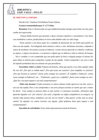BIBLIOTECA
     CEIP. VALLE – INCLÁN

EL OSO CON LA ESPADA

       Davide Cali / Gianluca Foli.Barbara Fioare Editora.
       Lectura recomendada para 1º e 2º Ciclos.
       Resumen: Esta é a historia dun oso que andaba buscando inimigos para loitar con eles, pero
estaba moi equivocado.
        Trátase dunha historia que presenta a típica estrutura repetitiva e acumulativa: Uns feitos
van sumándose a outros, producíndose no texto unha ladaíña cada vez máis longa.
        Nesta ocasión o oso busca quen foi o culpable da destrución do seu fortín para partilo en
dous coa súa espada. Vai indagando duns animais a outros, e eles decláranse inocentes, culpando a
outros do incidente: Os castores acusan ao babirusa (cocho salvaxe parecido ao xabaril), o babirusa
ao raposo, o raposo aos paxaros, e os paxaros a alguén que se dedicou a talar as árbores do bosque
… Isto é verdade e o oso comprende que non pode partir en dous a ninguén porque el mesmo foi
quen tallou as árbores para comprobar o poder da súa espada. Entón comprende o seu erro e trata
de reparalo portándose ben cos animais aos que prexudicou.
       Suxestións: Sobre o conto: Falamos da historia: ¿Para que quería o oso unha espada? ¿Qué
fai con ela? ¿Por qué se enfada tanto? ¿Por qué acusa aos castores? ¿Son culpables os castores?
¿Por qué fuxiron os castores? ¿Sería xusto castigar aos castores? ¿É culpable o babirusa?, ¿Sería
xusto castigar ao babirusa?, etc… Finalmente, ¿quen era o culpable? ¿Sería xusto castigar ao oso?,
¿Qué fai o oso para reparar o seu mal comportamento?
        Sobre nós mesmos: Cando acusamos os outros estamos sendo agresivos con eles, como o
oso coa súa espada. Pero o oso comprendeu o seu error porque escoitou as razóns que uns e outros
lle deron. Case sempre as persoas teñen as súas razóns e é necesario escoitalas. ¿Pasounos algo
parecido algunha vez? ¿No colexio? ¿Na casa? ¿Algunha vez algún compañeiro/a ou amigo/a, ou
mesmo unha persoa maior, enfadouse con nós sen ter razón? ¿ Que pasou? ¿Cales eran as nosas
razóns? Se algunha vez somos inxustos con alguén, ¿Qué podemos facer para reparar o mal
comportamento?
       Suxestión de actividades: Facer unha representación teatral da historia.
 