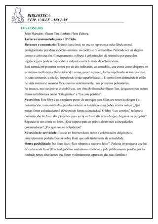 BIBLIOTECA
   CEIP. VALLE – INCLÁN

LOS CONEJOS
 John Marsden / Shaun Tan. Barbara Fiore Editora.
 Lectura recomendada para o 3º Ciclo.
 Resumen e comentario: Trátase dun cómic no que se representa unha fábula moral,
 protagonizada por dúas especies animais: os coellos e os armadillos. Pretende ser un alegato
 contra a colonización. Concretamente, refírese á colonización de Australia por parte dos
 ingleses, pero pode ser aplicable a calquera outra historia de colonización.
 Está narrada en primeira persoa por un dos indíxenas, un armadillo, que conta como chegaron os
 primeiros coellos (os colonizadores) e como, pouco a pouco, foron impoñendo as súas normas,
 os seus costumes, a súa lei, impoñendo a súa superioridade… E como foron destruíndo o estilo
 de vida anterior e votando fóra, mesmo violentamente, aos primeiros poboadores.
 As imaxes, moi suxestivas e simbólicas, son obra do ilustrador Shaun Tan, de quen temos outros
 libros na biblioteca como “Emigrantes” e “La cosa perdida”.
 Suxestións: Este libro é un excelente punto de arranque para falar cos nenos/as do que é a
 colonización, como unha das grandes violencias históricas duns pobos contra outros. ¿Qué
 países foron colonizadores? ¿Qué países foron colonizados? O libro “Los conejos” refírese á
 colonización de Australia.¿Sabedes quen vivía en Australia antes de que chegaran os europeos?
 Segundo se nos conta no libro, ¿Qué supuxo para os pobos aboríxenes a chegada dos
 colonizadores? ¿Por qué non se defenderon?
 Suxestión de actividade: Buscar en Internet datos sobre a colonización dalgún país,
 concretamente podería facerse sobre Haití que está tristemente de actualidade.
 Outra posibilidade: No libro dise: “Nos robaron a nuestros hijos”. Podería investigarse que hai
 de certo nesta frase (O actual goberno australiano recoñece e pide publicamente perdón por ter
 roubado nenos aboríxenes que foron violentamente separados das súas familias)
 