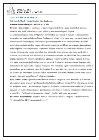 BIBLIOTECA
        CEIP. VALLE – INCLÁN

AVALANCHA EL TERRIBLE
Taï-Marc le Thanh / Élodie Nouhen. Edit. Edelvives.
Lectura recomendada para Infantil e 1º Ciclo.
Resumo e comentario: O asunto que se desenvolve nesta historia é que a amabilidade e as boas
maneiras son moito máis eficaces que a violencia para acadar amigos e respeto.
Avalancha consegue o nome de “Terrible” impoñendo a súa vontade de maneira violenta: empeza
comendo o seu propio cabalo cando non lle obedece á primeira. Por todas partes que va dá mostras da
súa violencia e así consegue a sumisión dos que lle teñen medo. A súa fama acrecéntase e decide
aproveitala asustando a todo o mundo e formando un exercito terrible co que se dedica á conquista de
todos os pobos e cidades polos que va pasando. Ninguén se resiste a Avalancha e o seu feroz exécito.
Ata que chegan a unha cidade amurallada e no alto dunha almea aparece unha moza que é todo o
contrario de Avalancha, delicada e fráxil. A moza empeza a cantar e o corazón dos feroces soldados
énchese de amor. Por primeira vez séntense débiles e vulnerables ante a dozura e a gracia da moza.
Así, todos os soldados deciden abandonar o exército de Avalancha. A Avalancha non lle queda máis
remedio que dar media volta e regresar ó seu país. Polo camiño de regreso séntese moito máis lixeiro, e
pensando no que aprendera da moza decide deixar de ser guerreiro para converterse en cantor e acadar
así o cariño e a amistade de todos que xa non lle chamarán Avalancha o Terrible, senón outras cousas
como Avalancha o Magnífico ou Avalancha o Soñador...
Para falar na clase: Algunhas veces hai nenos /as que se comportan como Avalancha: son abusóns.
¿Coñecemos algún abusón? ¿que fan os abusóns? ¿temos medo dos abusóns? Pero estes abusóns corren
un perigo moi serio... ¿Recordades que lle pasou a Avalancha cos soldados do seu exército? ¿Por que o
deixaron so? ¿Como nos gusta a nós que sexan os nosos amigos? ¿Con que persoas nos sentimos máis
a gusto? Etc. ¿Cal é entón o recurso máis valioso? ¿Que lles pode pasar aos abusóns?
Suxestións de actividades: Podemos debuxar a Avalancha “antes” e “despois”, e poñerlle nomes:
“Avalncha O Terrible”, “Avalancha O...........”
 