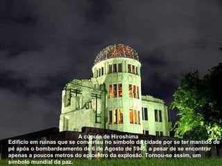 Edifício em ruínas que se converteu no símbolo da cidade por se ter mantido de pé após o bombardeamento de 6 de Agosto de 1945, a pesar de se encontrar apenas a poucos metros do epicentro da explosão. Tornou-se assim, um símbolo mundial da paz.   A cúpula de Hiroshima 
