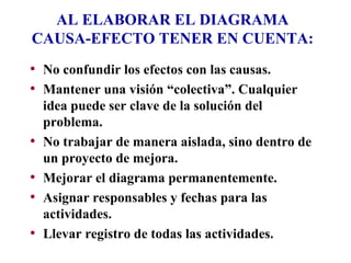 AL ELABORAR EL DIAGRAMA CAUSA-EFECTO TENER EN CUENTA: No confundir los efectos con las causas. Mantener una visión “colectiva”. Cualquier idea puede ser clave de la solución del problema. No trabajar de manera aislada, sino dentro de un proyecto de mejora. Mejorar el diagrama permanentemente. Asignar responsables y fechas para las actividades. Llevar registro de todas las actividades. 