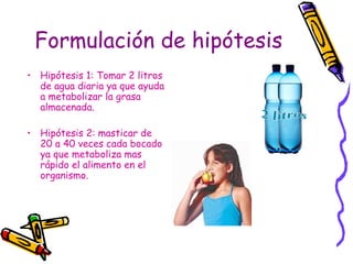 Formulación de hipótesis   <ul><li>Hipótesis 1: Tomar 2 litros de agua diaria ya que ayuda a metabolizar la grasa almacena...