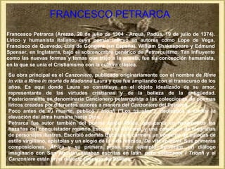 FRANCESCO PETRARCA
Francesco Petrarca (Arezzo, 20 de julio de 1304 - Arquà, Padua, 19 de julio de 1374).
Lírico y humanista italiano, cuya poesía influyó en autores como Lope de Vega,
Francisco de Quevedo, Luis de Góngora (en España), William Shakespeare y Edmund
Spenser, en Inglaterra, bajo el sobrenombre genérico de Petrarquismo. Tan influyente
como las nuevas formas y temas que trajo a la poesía, fue su concepción humanista,
en la que se unía el Cristianismo con la cultura clásica.

Su obra principal es el Canzoniere, publicado originariamente con el nombre de Rime
in vita e Rime in morte de Madonna Laura y que fue ampliando con el transcurso de los
años. Es aquí donde Laura se constituye en el objeto idealizado de su amor,
representante de las virtudes cristianas y de la belleza de la antigüedad.
Posteriormente se denominaría Cancionero petrarquista a las colecciones de poemas
líricos creadas por diferentes autores a manera del Canzoniere del Petrarca.
Poco antes de su muerte, publicó I trionfi ("Los triunfos"), dedicados a exaltar la
elevación del alma humana hacia Dios.
Petrarca fue autor también del poema épico África, que canta en hexámetros las
hazañas del conquistador romano Escipión el Africano, y una colección de biografías
de personajes ilustres. Escribió además Bucolicum carmen, un conjunto de églogas de
estilo virgiliano, epístolas y un elogio de la vida retirada, De vita solitaria. Sus primeras
composiciones, África y su primera prosa, por ejemplo Secretum, un diálogo
imaginario con San Agustín, estaban escritas en latín, pero solamente I Trionfi y el
Canzoniere están en el dialecto toscano del italiano.
 