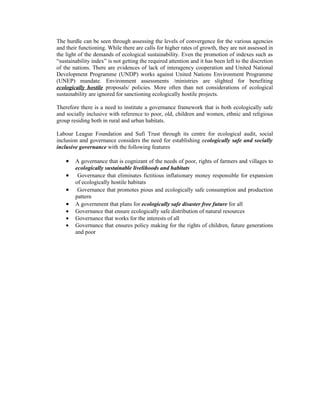 The hurdle can be seen through assessing the levels of convergence for the various agencies
and their functioning. While there are calls for higher rates of growth, they are not assessed in
the light of the demands of ecological sustainability. Even the promotion of indexes such as
“sustainability index” is not getting the required attention and it has been left to the discretion
of the nations. There are evidences of lack of interagency cooperation and United National
Development Programme (UNDP) works against United Nations Environment Programme
(UNEP) mandate. Environment assessments /ministries are slighted for benefiting
ecologically hostile proposals/ policies. More often than not considerations of ecological
sustainability are ignored for sanctioning ecologically hostile projects.

Therefore there is a need to institute a governance framework that is both ecologically safe
and socially inclusive with reference to poor, old, children and women, ethnic and religious
group residing both in rural and urban habitats.

Labour League Foundation and Sufi Trust through its centre for ecological audit, social
inclusion and governance considers the need for establishing ecologically safe and socially
inclusive governance with the following features

    •   A governance that is cognizant of the needs of poor, rights of farmers and villages to
        ecologically sustainable livelihoods and habitats
    •    Governance that eliminates fictitious inflationary money responsible for expansion
        of ecologically hostile habitats
    •    Governance that promotes pious and ecologically safe consumption and production
        pattern
    •   A government that plans for ecologically safe disaster free future for all
    •   Governance that ensure ecologically safe distribution of natural resources
    •   Governance that works for the interests of all
    •   Governance that ensures policy making for the rights of children, future generations
        and poor
 