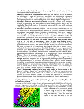 the calculation of ecological footprints for assessing the impact of various decision,
    consumption and production patterns.
7. Ecological Audit of the production patterns- Production processes need to be assessed
    for sustainability. There are ecologically sustainable and unsustainable production
    processes. The workshops with corporations interested in realising the millennium
    development goals will be conducted for getting in the changes in production processes.
8. Ecological Audit of the transport patterns- Renewable resource based transport
    systems are sustainable and non-renewable resource based transport systems are not
    sustainable. Ecological Audit of the transport systems will be done with ministries
    dealing with transport.
9. Ecological Audit of the leisure use patterns- There are leisure use patterns that does not
    use green house gas producing fossil fuels and there are leisure use pattern that are based
    on renewable resources and that does not involve consumption of fossil fuels. Workshop
    with the neighbourhood discussion leaders and resident welfare associations will be
    conducted for necessary transformation of leisure use patterns. Children, youths and
    elders will be encouraged to adopt faith based measures for relaxation and stress busting.
10. Interfaith dialogue for addressing the climate change, farmer’s suicides, and social
    security for workers in unorganized sector, transforming finance sector-
    Appreciation of the common commands for prayer, donation, compassion, charity and
    prohibition of usury, adultery, and homosexuality is needed with wider dissemination of
    the same. Adoption of these commands addresses the challenge of climate change,
    ecologically hostile usurious system; Inter-faith dialogue will ensure generation of
    responses across the faith groups. Delhi has a vibrant culture of interfaith dialogue. Sant
    Rajinder Singh of Sawan Kripal Ashram has been conducting the same for many years.
    Labour League Foundation independently or in collaboration of Sawan Kirpal Ruhani
    Mission will work for generating more forums of interfaith dialogue.
11. National Convention on Inter Faith common responses for addressing the climate
    change- A national convention will be organised for generating consensus for adoption
    of faith based measures for addressing the climate change. There are cultural responses
    for fighting the atheistic neo-liberal cultural trends emanating from Europe and copied by
    youth in the name of globalisation and modernity. National Convention will address the
    issue of climate change through adopting the interfaith commons while maintaining in
    some forms of dietary, sartorial, linguistic, religious diversity.
12. Youth colloquiums ( Majlis-e-Naujawan)for contributing in the mitigation of the
    impacts of climate change- LLF recognises the critical role of youths as an organisation
    led by youths. Green youth forums will be formed and discussions will be held for
    getting the desired response pattern for halting the expansion of unsustainable
    consumption pattern and leisure use pattern through adoption of faith based measures.

Imagining the responses of the weaker species in the face of man made onslaughts on the
non-renewable resources
Following drawing entitled “unseen forces” represents the anguish of the billions of poor who
are angry, dispossessed and seeking an end to the process of non-renewable resource based
usurious finance fuelled expansion of consumption and production pattern that is causing
                                              serious loss of livelihood for millions across
                                              the Earth. India in following the model of
                                              austere men and women can become a leader
                                              along with Muslims, Greens and men and
                                              women of the world who wish to halt the
 