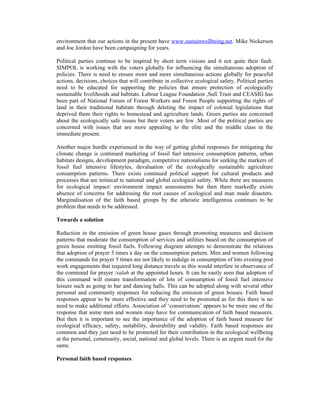 environment that our actions in the present have www.sustainwellbeing.net. Mike Nickerson
and Joe Jordon have been campaigning for years.

Political parties continue to be inspired by short term visions and it not quite their fault.
SIMPOL is working with the voters globally for influencing the simultaneous adoption of
policies. There is need to ensure more and more simultaneous actions globally for peaceful
actions, decisions, choices that will contribute in collective ecological safety. Political parties
need to be educated for supporting the policies that ensure protection of ecologically
sustainable livelihoods and habitats. Labour League Foundation ,Sufi Trust and CEASIG has
been part of National Forum of Forest Workers and Forest People supporting the rights of
land in their traditional habitats through deleting the impact of colonial legislations that
deprived them their rights to homestead and agriculture lands. Green parties are concerned
about the ecologically safe issues but their voters are few .Most of the political parties are
concerned with issues that are more appealing to the elite and the middle class in the
immediate present.

Another major hurdle experienced in the way of getting global responses for mitigating the
climate change is continued marketing of fossil fuel intensive consumption patterns, urban
habitats designs, development paradigm, competitive nationalisms for seeking the markers of
fossil fuel intensive lifestyles, devaluation of the ecologically sustainable agriculture
consumption patterns. There exists continued political support for cultural products and
processes that are inimical to national and global ecological safety. While there are measures
for ecological impact/ environment impact assessments but then there markedly exists
absence of concerns for addressing the root causes of ecological and man made disasters.
Marginalisation of the faith based groups by the atheistic intelligentsia continues to be
problem that needs to be addressed.

Towards a solution

Reduction in the emission of green house gases through promoting measures and decision
patterns that moderate the consumption of services and utilities based on the consumption of
green house emitting fossil fuels. Following diagram attempts to demonstrate the relations
that adoption of prayer 5 times a day on the consumption pattern. Men and women following
the commands for prayer 5 times are not likely to indulge in consumption of lots evening post
work engagements that required long distance travels as this would interfere in observance of
the command for prayer /salah at the appointed hours. It can be easily seen that adoption of
this command will ensure transformation of lots of consumption of fossil fuel intensive
leisure such as going to bar and dancing halls. This can be adopted along with several other
personal and community responses for reducing the emission of green houses. Faith based
responses appear to be more effective and they need to be promoted as for this there is no
need to make additional efforts. Association of ‘conservatism’ appears to be more one of the
response that some men and women may have for communication of faith based measures.
But then it is important to see the importance of the adoption of faith based measure for
ecological efficacy, safety, suitability, desirability and validity. Faith based responses are
common and they just need to be promoted for their contribution in the ecological wellbeing
at the personal, community, social, national and global levels. There is an urgent need for the
same.

Personal faith based responses
 
