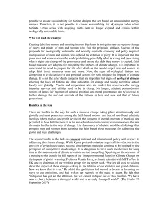 possible to ensure sustainability for habitat designs that are based on unsustainable energy
sources. Therefore, it is not possible to ensure sustainability for skyscraper laden urban
habitats. Urban areas with shopping malls will no longer expand and remain within
ecologically sustainable limits.

Who will lead the charge?

Creating debt free money and ensuring interest free loans in not quite easy as requires change
of hearts and minds of men and women who find the proposals difficult. Success of the
proposals for ecologically sustainable and socially equitable economy and polity required
multiplication of men and women who uphold the criterion of piety. It is important that the
pious men and women across the world prohibiting peacefully what is wrong and prescribing
what is right take charge of the governance and ensure that debt free money is created, faith
based measures are adopted for mitigating the impacts of climate change. It is important to
understand the need to prepare for life after death as that would impel men and women to
adopt faith based measures more and more. Now, the signs of ecological distress too
compelling to avoid collective and personal actions for both mitigate the impacts of climate
change. It is not the after death concerns that are important but signs of ecological distress
affecting the lives of billions are clear indicators for change and taking corrective action
locally and globally. Youths and corporation who are market for non-renewable energy
intensive services and utilities need to be in charge. No longer, atheistic postmodernist
notions of lasses fair regimen of cultural, political and moral governance can be allowed to
further damage the survival interests of the billions in here and now and that of future
generations.

Hurdles in the way

There are hurdles in the way for such a massive change taking place simultaneously and
globally and most pernicious among the faith based notions are that of neo-liberal atheistic
ideology where market and profit devoid of the concerns of eternal interests of mankind are
permitted to have full freedom. It is the anti-church and anti-Islamic communications that are
the major hurdles in the way of change. It is dominance of atheistic neo-liberal ideology that
prevents men and women from adopting the faith based pious measures for addressing the
global and local challenges.

The second hurdle is the lack on coherent national and international policy with respect to
addressing the climate change. While Kyoto protocol emission target call for reduction in the
emission of green house gases, national development strategies continue to be inspired by the
perception of competitive disadvantage. It is dangerous to have such incoherence for long
time as the assessments of climate scientists are too compelling. Speaking on the occasion of
a meeting to the launch the full report of the Intergovernmental Panel on Climate Change on
the impacts of global warming, Professor Martin Parry, a climate scientist with MET office in
UK and co-chairman of the working group for the report said, “We are all used to talking
about the impact of these changes coking in the lifetime of our children and grand children.
Now we know that it is us.” He added that politicians had wasted a decade in focussing on
ways to cut emissions, and had woken up recently to the need to adapt. He felt that
“mitigation has got all the attention, but we cannot mitigate out of this problem. We have
now a choice between a damaged world and a severely damaged world”. (The Hindu 20
September 2007)
 