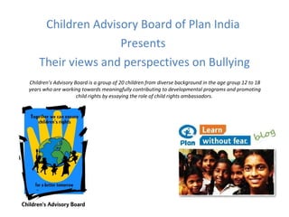 [object Object],[object Object],[object Object],Children’s Advisory Board is a group of 20 children from diverse background in the age group 12 to 18 years who are working towards meaningfully contributing to developmental programs and promoting child rights by essaying the role of child rights ambassadors.   
