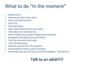 What to do “In the moment” Ignore them! Pretend you didn’t hear them Don’t even look at them Don’t Cry  Don’t get angry Don’t show them that you are upset Talk about it to someone else Write it down so you don’t forget to tell someone Respond to the Bully evenly and firmly Turn the comment into a joke. Turn and walk away Remove yourself from the situation Go somewhere that an adult is present Remember you are not the one with the problem.  The bully is!! Talk to an adult!!!! 