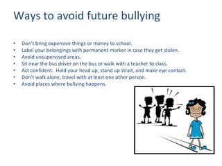 Ways to avoid future bullying Don’t bring expensive things or money to school. Label your belongings with permanent marker in case they get stolen. Avoid unsupervised areas. Sit near the bus driver on the bus or walk with a teacher to class. Act confident.  Hold your head up, stand up strait, and make eye contact. Don’t walk alone, travel with at least one other person. Avoid places where bullying happens. 