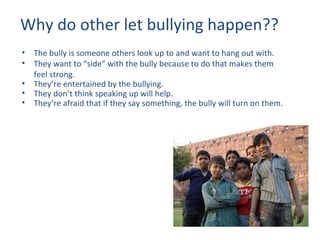 Why do other let bullying happen?? The bully is someone others look up to and want to hang out with. They want to “side” with the bully because to do that makes them feel strong. They’re entertained by the bullying. They don’t think speaking up will help. They’re afraid that if they say something, the bully will turn on them. 
