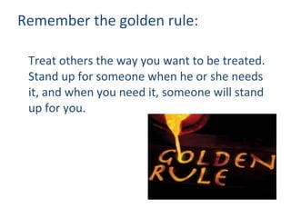Remember the golden rule: Treat others the way you want to be treated.  Stand up for someone when he or she needs it, and when you need it, someone will stand up for you. 