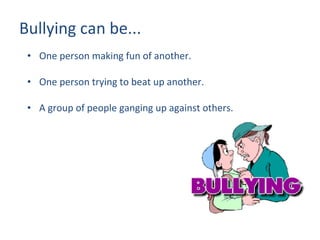 Bullying can be... One person making fun of another. One person trying to beat up another. A group of people ganging up against others. 