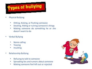 Physical Bullying Hitting, Kicking, or Pushing someone Stealing, Hiding or ruining someone's things Making someone do something he or she doesn't want to do Verbal Bullying Name calling Teasing Insulting Relationship Bullying Refusing to talk to someone Spreading lies and rumors about someone Making someone feel left out or rejected 