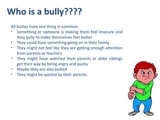 Who is a bully???? All bullies have one thing in common: Something or someone is making them feel insecure and they bully to make themselves feel better  They could have something going on in their family They might not feel like they are getting enough attention from parents or teachers They might have watched their parents or older siblings get their way by being angry and pushy Maybe they are also bullied They might be spoiled by their parents.  
