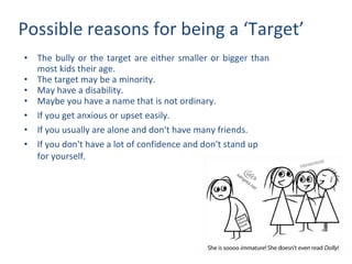 Possible reasons for being a ‘Target’ The bully or the target are either smaller or bigger than most kids their age. The target may be a minority. May have a disability. Maybe you have a name that is not ordinary. If you get anxious or upset easily. If you usually are alone and don't have many friends. If you don't have a lot of confidence and don't stand up for yourself. 