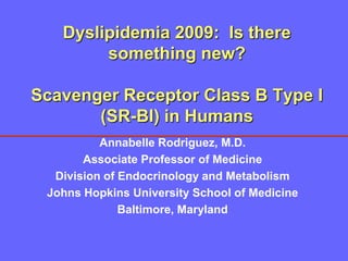 Dyslipidemia 2009: Is there
        something new?

Scavenger Receptor Class B Type I
       (SR-BI) in Humans
          Annabelle Rodriguez, M.D.
       Associate Professor of Medicine
  Division of Endocrinology and Metabolism
 Johns Hopkins University School of Medicine
              Baltimore, Maryland
 