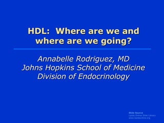 HDL: Where are we and
  where are we going?

    Annabelle Rodriguez, MD
Johns Hopkins School of Medicine
    Division of Endocrinology



                           Slide Source
                           Lipids Online Slide Library
                           www.lipidsonline.org
 