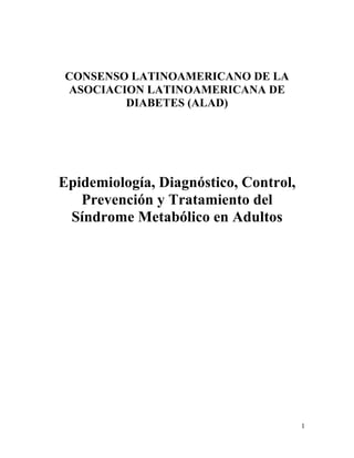 CONSENSO LATINOAMERICANO DE LA
ASOCIACION LATINOAMERICANA DE
        DIABETES (ALAD)




Epidemiología, Diagnóstico, Control,
   Prevención y Tratamiento del
 Síndrome Metabólico en Adultos




                                       1
 
