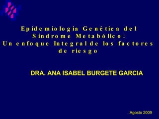 Epidemiologia Genética del Síndrome Metabólico: Un enfoque Integral de los factores de riesgo DRA. ANA ISABEL BURGETE GARCIA Agosto 2009 