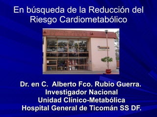En búsqueda de la Reducción del Riesgo Cardiometabólico Dr. en C.  Alberto Fco. Rubio Guerra.  Investigador Nacional Unidad Clínico-Metabólica Hospital General de Ticomán SS DF. 