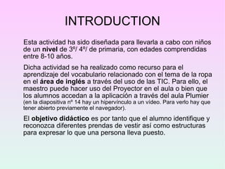 INTRODUCTION Esta actividad ha sido diseñada para llevarla a cabo con niños de un  nivel  de 3º/ 4º/ de primaria, con edades comprendidas entre 8-10 años. Dicha actividad se ha realizado como recurso para el aprendizaje del vocabulario relacionado con el tema de la ropa en el  área de inglés  a través del uso de las TIC. Para ello, el maestro puede hacer uso del Proyector en el aula o bien que los alumnos accedan a la aplicación a través del aula Plumier  (en la diapositiva nº 14 hay un hipervínculo a un vídeo. Para verlo hay que tener abierto previamente el navegador). El  objetivo didáctico  es por tanto que el alumno identifique y reconozca diferentes prendas de vestir así como estructuras para expresar lo que una persona lleva puesto.  