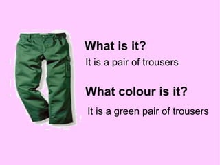 What is it? It is a pair of trousers What colour is it? It is a green pair of trousers 