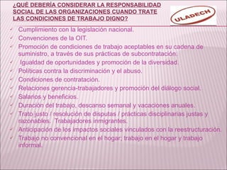 Cumplimiento con la legislación nacional. Convenciones de la OIT. Promoción de condiciones de trabajo aceptables en su cadena de suministro, a través de sus prácticas de subcontratación. Igualdad de oportunidades y promoción de la diversidad. Políticas contra la discriminación y el abuso. Condiciones de contratación. Relaciones gerencia-trabajadores y promoción del diálogo social. Salarios y beneficios. Duración del trabajo, descanso semanal y vacaciones anuales. Trato justo / resolución de disputas / prácticas disciplinarias justas y razonables.  Trabajadores inmigrantes. Anticipación de los impactos sociales vinculados con la reestructuración. Trabajo no convencional en el hogar; trabajo en el hogar y trabajo informal. ¿QUÉ DEBERÍA CONSIDERAR LA RESPONSABILIDAD SOCIAL DE LAS ORGANIZACIONES CUANDO TRATE LAS CONDICIONES DE TRABAJO DIGNO? 