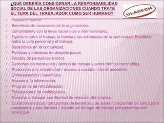 Protección social. Beneficios de vacaciones de la organización. Cumplimiento con la leyes nacionales e internacionales. Equilibrio entre el trabajo, la familia y las actividades de la comunidad.  Equilibrio entre la vida personal y el trabajo. Relaciones en la comunidad. Políticas y prácticas de despido justas. Fondos de pensiones (retiro). Derechos de recreación / tiempo de trabajo y sobre tiempo razonables. Protección a la maternidad / acceso a cuidado infantil accesible. Compensación / beneficios. Acceso a la información. Programas de rehabilitación. Trabajadores de contingencia. Derecho a trabajar con libertad de elección del empleo. Cuidados médicos / programas de beneficios de salud / programas de salud para empleados y sus familias / respeto en el lugar de trabajo por personas con VIH/SIDA. ¿ QUÉ DEBERÍA CONSIDERAR LA RESPONSABILIDAD SOCIAL DE LAS ORGANIZACIONES CUANDO TRATE EL TEMA DEL TRABAJADOR COMO SER HUMANO? 