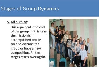 5. Adjourning : This represents the end of the group. In this case the mission is accomplished and its time to disband the group or have a new composition. All the stages starts over again. Stages of Group Dynamics 