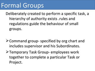 Deliberately created to perform a specific task, a hierarchy of authority exists .rules and regulations guide the behaviour of small groups.  Command group- specified by org chart and includes supervisor and his Subordinates. Temporary Task Group- employees work together to complete a particular Task or Project. Formal Groups 