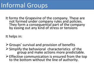 It forms the Grapevine of the company. These are not formed under company rules and policies. They form a consequential part of the company by easing out any kind of stress or tensions It helps in:  Groups’ survival and provision of benefits Simplify the behavioral  characteristics  of the  group and make actions more predictable. Effective communication is ensured from the top  to the bottom without the line of authority. Informal Groups 