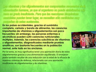 La mayoría de las sales minerales y los oligoelementos son suministrados por una alimentación equilibrada.¿Por qué surge el déficit ? Porque no se ingiere en la dieta la cantidad necesaria de productos lácteos y vegetales verdes(acelgas, achicoria, brócoli, etc.) y cuando se hace, al cocinarlos, se pierden muchos de sus nutrientes.Cada elemento tiene un rango óptimo de concentraciones dentro de los cuales el organismo, en esas condiciones, funciona adecuadamente; dependiendo del elemento este rango puede ser más o menos amplio. El organismo deja de funcionar adecuadamente tanto por presentar deficiencia como por presentar un exceso en uno de estos elementos.