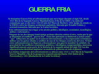 GUERRA FRIA Se denomina Guerra Fría al enfrentamiento que tuvo lugar durante el siglo XX, desde 1945 (fin de la Segunda Guerra Mundial) hasta el fin de la URSS y la caída del comunismo que se dio entre 1989 (Caída del Muro de Berlín) y 1991 (golpe de estado en la URSS), entre los bloques occidental-capitalista, liderado por Estados Unidos, y oriental-comunista, liderado por la Unión Soviética. Este enfrentamiento tuvo lugar a los niveles político, ideológico, económico, tecnológico, militar e informativo. Ninguno de los dos bloques tomó nunca acciones directas contra el otro, razón por la que se denominó al conflicto "guerra fría". Estas dos potencias se limitaron a actuar como "ejes" influyentes de poder en el contexto internacional, y a la cooperación económica y militar con los países aliados o satélites de uno de los bloques contra los del otro. Si bien estos enfrentamientos no llegaron a desencadenar una guerra mundial, la entidad y la gravedad de los conflictos económicos, políticos e ideológicos comprometidos, marcaron significativamente gran parte de la historia de la segunda mitad del siglo XX Las dos superpotencias deseaban implantar su modelo de gobierno en todo el planeta. Los límites temporales del enfrentamiento se ubican entre 1945 y 1947 (fin de la Segunda Guerra Mundial y fin de la posguerra respectivamente) hasta 1985 (inicio de la Perestroika) y 1991 (disolución de la Unión Soviética). 