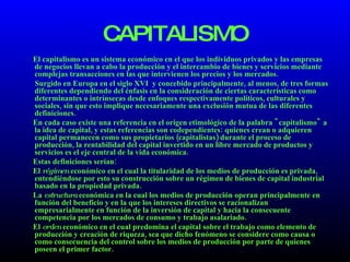 CAPITALISMO El capitalismo es un sistema económico en el que los individuos privados y las empresas de negocios llevan a cabo la producción y el intercambio de bienes y servicios mediante complejas transacciones en las que intervienen los precios y los mercados. Surgido en Europa en el siglo XVI  y concebido principalmente, al menos, de tres formas diferentes dependiendo del énfasis en la consideración de ciertas características como determinantes o intrínsecas desde enfoques respectivamente políticos, culturales y sociales, sin que esto implique necesariamente una exclusión mutua de las diferentes definiciones. En cada caso existe una referencia en el origen etimológico de la palabra "capitalismo" a la idea de capital, y estas referencias son codependientes: quienes crean o adquieren capital permanecen como sus propietarios (capitalistas) durante el proceso de producción, la rentabilidad del capital invertido en un libre mercado de productos y servicios es el eje central de la vida económica. Estas definiciones serían: El  régimen  económico en el cual la titularidad de los medios de producción es privada, entendiéndose por esto su construcción sobre un régimen de bienes de capital industrial basado en la propiedad privada.  La  estructura  económica en la cual los medios de producción operan principalmente en función del beneficio y en la que los intereses directivos se racionalizan empresarialmente en función de la inversión de capital y hacia la consecuente competencia por los mercados de consumo y trabajo asalariado.  El  orden  económico en el cual predomina el capital sobre el trabajo como elemento de producción y creación de riqueza, sea que dicho fenómeno se considere como causa o como consecuencia del control sobre los medios de producción por parte de quienes poseen el primer factor.  
