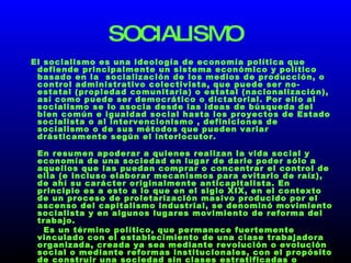 SOCIALISMO El socialismo es una ideología de economía política que defiende principalmente un sistema económico y político basado en la  socialización de los medios de producción, o control administrativo colectivista, que puede ser no-estatal (propiedad comunitaria) o estatal (nacionalización), así como puede ser democrático o dictatorial. Por ello al socialismo se lo asocia desde las ideas de búsqueda del bien común e igualdad social hasta los proyectos de Estado socialista o al intervencionismo , definiciones de socialismo o de sus métodos que pueden variar drásticamente según el interlocutor. En resumen apoderar a quienes realizan la vida social y economía de una sociedad en lugar de darle poder sólo a aquellos que las puedan comprar o concentrar el control de ella (e incluso elaborar mecanismos para evitarlo de raíz), de ahí su carácter originalmente anticapitalista. En principio es a esto a lo que en el siglo XIX, en el contexto de un proceso de proletarización masivo producido por el ascenso del capitalismo industrial, se denominó movimiento socialista y en algunos lugares movimiento de reforma del trabajo. Es un término político, que permanece fuertemente vinculado con el establecimiento de una clase trabajadora organizada, creada ya sea mediante revolución o evolución social o mediante reformas institucionales, con el propósito de construir una sociedad sin clases estratificadas o subordinadas unas a otras. La radicalidad del socialismo no se refiere tanto a los métodos para lograrlo sino más bien a los principios que se persiguen. 