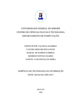 UNIVERSIDADE FEDERAL DE SERGIPE
CENTRO DE CIÊNCIAS EXATAS E TECNOLOGIA
    DEPARTAMENTO DE COMPUTAÇÃO



      EDWIN PETER VALENCIA RAMIREZ
       LUIZ RICARDO BELÉM SANTOS
       RAQUEL DE BARROS CORREIA
         RODRIGO FEITOSA SOARES
       SAMUEL VASCONCELLOS SERRA




GERÊNCIA DE TECNOLOGIA DA INFORMAÇÃO
        PETIC SEFAZ-SE 2009-2011




                ARACAJU
                  2009
 