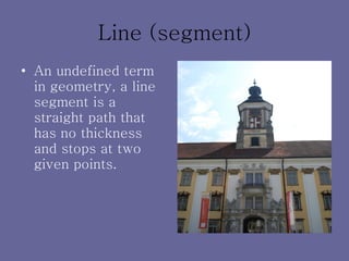 Line (segment) An undefined term in geometry, a line segment is a straight path that has no thickness and stops at two given points. 