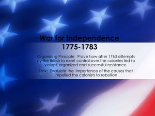 War for Independence1775-1783 Organizing Principle:  Prove how after 1763 attempts by the British to exert control over the colonies led to violent, organized and successful resistance. Task:  Evaluate the  importance of the causes that impelled the colonists to rebellion 