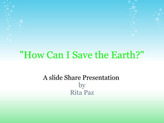 quot;How Can I Save the Earth?quot;

     A slide Share Presentation
                  by
               Rita Paz
 