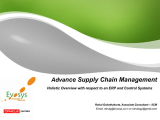 Adva nce Supply Chain Management Holistic Overview with respect to an ERP and Control Systems  Rahul Guhathakurta, Associate Consultant – SCM Email: rahulg@evosys.co.in or rahulogy@gmail.com 