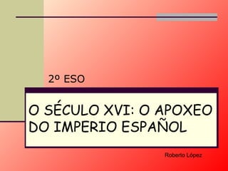 O SÉCULO XVI: O APOXEO DO  IMPERIO  ESPAÑOL 2º ESO Roberto López 