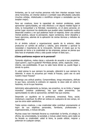 limitantes, por lo cual muchas personas más bien intentan escapar hacia
otros horizontes, sin intentar destruir o combatir esas dificultades culturales
(muchos artistas, intelectuales o científicos emigran a sociedades que los
aceptan mejor).

Para ser creativos, tener la capacidad de resolver problemas, poder
aprovechar oportunidades, ser más efectivos y en alguna medida lograr el
éxito, la tranquilidad y la felicidad, necesitamos, en el plano personal, en
primer lugar reconocer los obstáculos que pueden estar impidiendo nuestro
desarrollo creativo y ver qué podemos hacer al respecto; tener una actitud
mental positiva, educar la percepción, lograr constancia, tener disciplina y
hacer ejercicios, además de la aplicación de ciertas técnicas y métodos de
creatividad.

En el ámbito cultural y organizacional, aparte de lo anterior, debe
producirse un cambio de actitud y valores, para entender y apreciar la
necesidad e importancia de la innovación. Derrotar el miedo que se ha
generado en torno a la creatividad en las empresas, porque se piensa que
ésta hace al empleado crítico y esto puede romper el statu quo...

¿Cómo podríamos mejorar en lo personal?

Teniendo objetivos, metas claras y actuando de acuerdo a sus propósitos:
¿Qué quiere?, ¿qué le gustaría? Permítase pensar, soñar, especular, crear...
intente, vea posibilidades. El que no sabe hacia dónde va, puede llegar a
donde no quiere.

Si usted piensa lo que siempre ha pensado, obtendrá lo que siempre ha
obtenido. A veces no actuamos por miedo al fracaso, ¿pero ese no será
nuestro mayor fracaso?

Mantenga una actitud positiva. Comprométase, tenga entusiasmo, disfrute
lo que hace, convierta lo ordinario en especial, la clave está en cómo lo
hacemos, no en lo que hacemos.

Administre adecuadamente su tiempo, sea proactivo, no se limite a “apagar
incendios” (resolver problemas), hay que saber prevenirlos. Las
oportunidades no sólo se aprovechan, también hay que crearlas.

Desarrolle un equilibrio en lo profesional, emocional, físico, social,
intelectual y espiritual. Es difícil ser exitoso en cualquiera de ese campo, sin
que los otros estén satisfechos.

Todos somos creativos, y esa creatividad debe contribuir precisamente al
logro de sus objetivos personales, familiares, profesionales y
organizacionales, e incluso del país.

Muchas cosas han intentado llevarse su creatividad: la familia, el colegio, la
oficina, las universidades, la sociedad, e incluso usted mismo; pero nadie se
ha llevado su creatividad: usted la tiene, la puede utilizar, mejorar y
potenciar en cualquier campo.
 